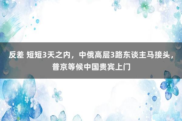 反差 短短3天之内，中俄高层3路东谈主马接头，普京等候中国贵宾上门