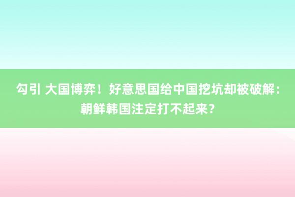 勾引 大国博弈！好意思国给中国挖坑却被破解：朝鲜韩国注定打不起来？