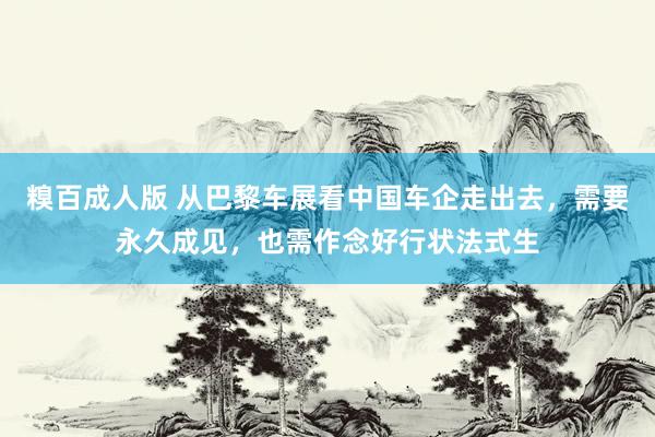 糗百成人版 从巴黎车展看中国车企走出去，需要永久成见，也需作念好行状法式生
