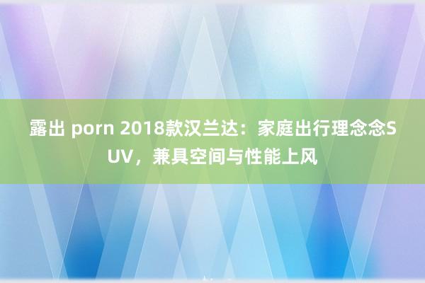 露出 porn 2018款汉兰达：家庭出行理念念SUV，兼具空间与性能上风