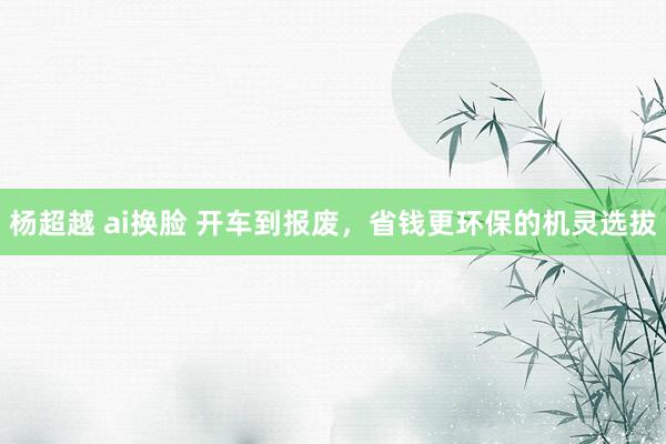 杨超越 ai换脸 开车到报废，省钱更环保的机灵选拔