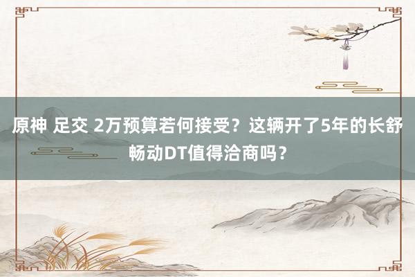 原神 足交 2万预算若何接受？这辆开了5年的长舒畅动DT值得洽商吗？