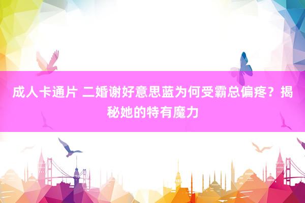 成人卡通片 二婚谢好意思蓝为何受霸总偏疼？揭秘她的特有魔力