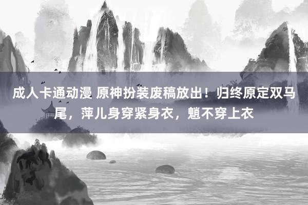 成人卡通动漫 原神扮装废稿放出！归终原定双马尾，萍儿身穿紧身衣，魈不穿上衣