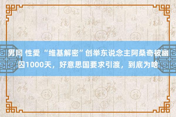 男同 性愛 “维基解密”创举东说念主阿桑奇被幽囚1000天，好意思国要求引渡，到底为啥