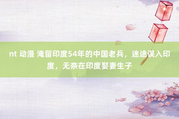 nt 动漫 淹留印度54年的中国老兵，迷途误入印度，无奈在印度娶妻生子