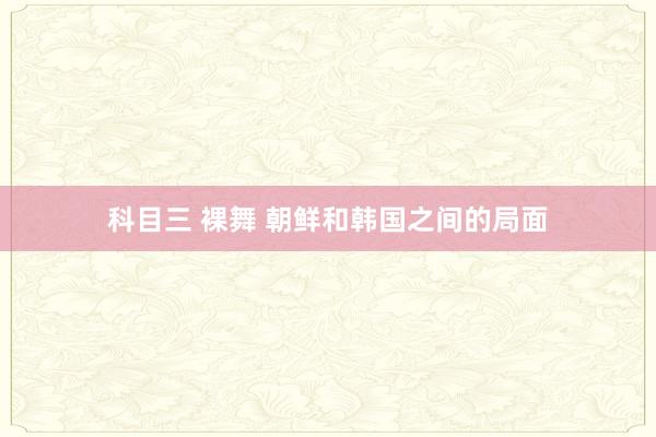 科目三 裸舞 朝鲜和韩国之间的局面