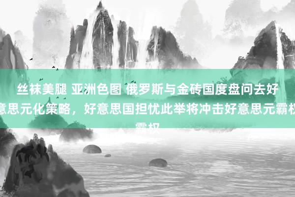 丝袜美腿 亚洲色图 俄罗斯与金砖国度盘问去好意思元化策略，好意思国担忧此举将冲击好意思元霸权