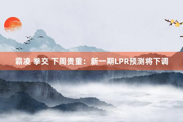 霸凌 拳交 下周贵重：新一期LPR预测将下调