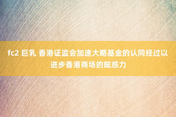 fc2 巨乳 香港证监会加速大略基金的认同经过以进步香港商场的眩惑力
