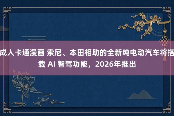 成人卡通漫画 索尼、本田相助的全新纯电动汽车将搭载 AI 智驾功能，2026年推出
