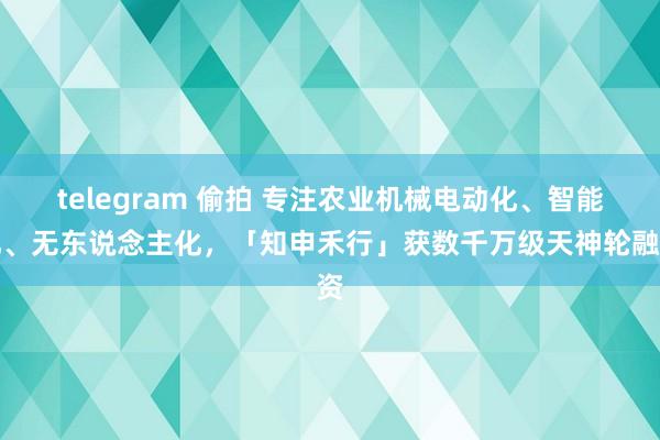 telegram 偷拍 专注农业机械电动化、智能化、无东说念主化，「知申禾行」获数千万级天神轮融资