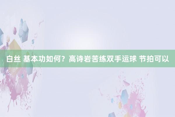 白丝 基本功如何？高诗岩苦练双手运球 节拍可以