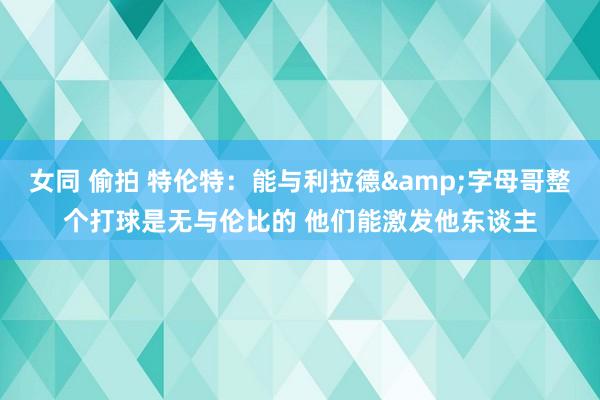 女同 偷拍 特伦特：能与利拉德&字母哥整个打球是无与伦比的 他们能激发他东谈主