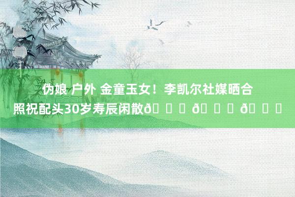 伪娘 户外 金童玉女！李凯尔社媒晒合照祝配头30岁寿辰闲散😘😘😍