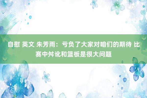 自慰 英文 朱芳雨：亏负了大家对咱们的期待 比赛中舛讹和篮板是很大问题