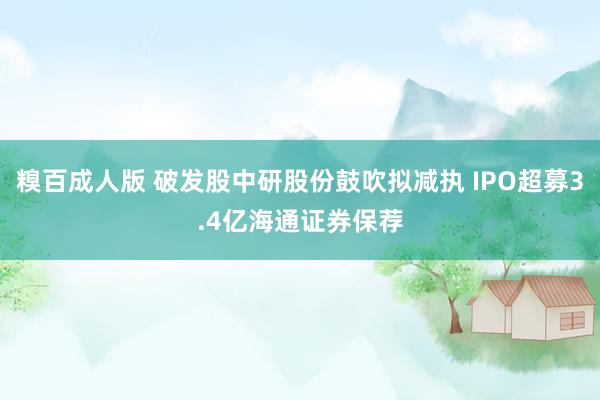 糗百成人版 破发股中研股份鼓吹拟减执 IPO超募3.4亿海通证券保荐