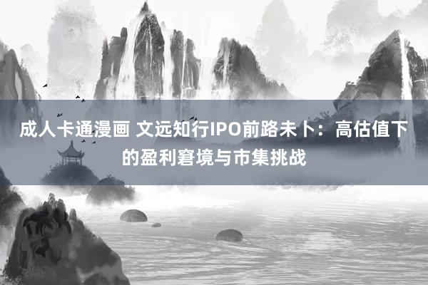 成人卡通漫画 文远知行IPO前路未卜：高估值下的盈利窘境与市集挑战