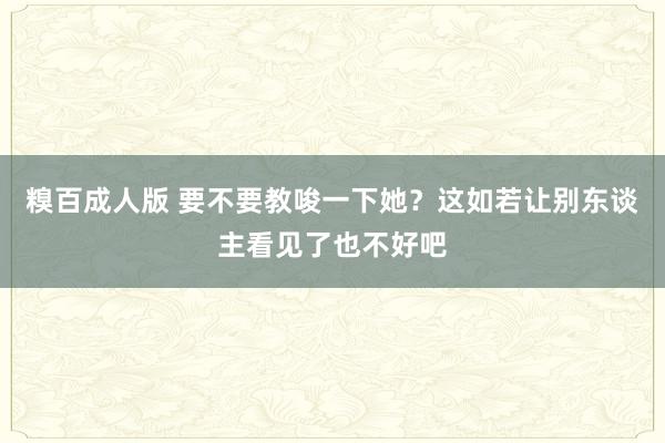 糗百成人版 要不要教唆一下她?这如若让别东谈主看见了也不好吧