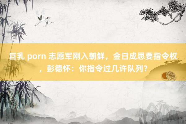 巨乳 porn 志愿军刚入朝鲜，金日成思要指令权，彭德怀：你指令过几许队列？