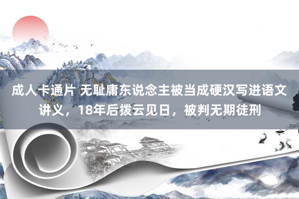 成人卡通片 无耻庸东说念主被当成硬汉写进语文讲义，18年后拨云见日，被判无期徒刑