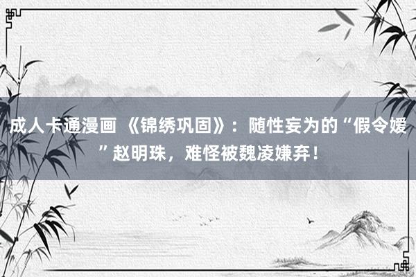 成人卡通漫画 《锦绣巩固》：随性妄为的“假令嫒”赵明珠，难怪被魏凌嫌弃！