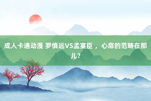 成人卡通动漫 罗慎远VS孟宴臣 ，心扉的范畴在那儿？