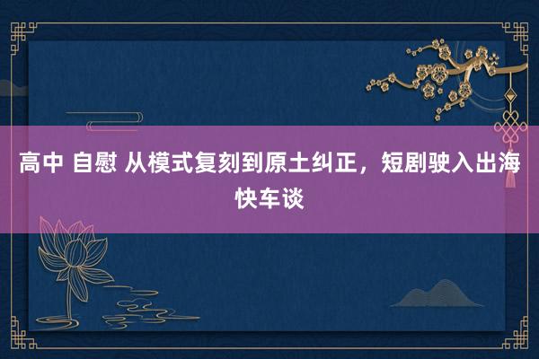 高中 自慰 从模式复刻到原土纠正，短剧驶入出海快车谈