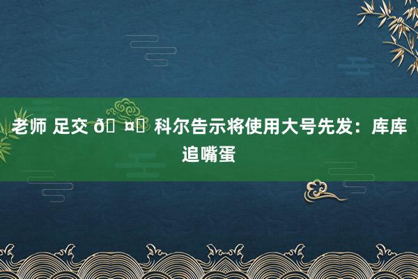 老师 足交 🤓科尔告示将使用大号先发：库库追嘴蛋