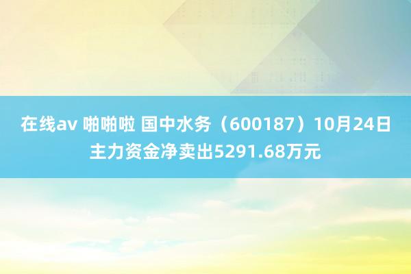 在线av 啪啪啦 国中水务（600187）10月24日主力资金净卖出5291.68万元