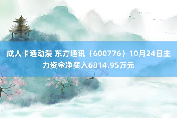 成人卡通动漫 东方通讯（600776）10月24日主力资金净买入6814.95万元