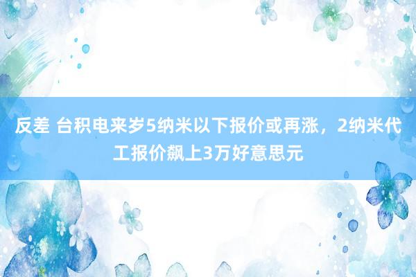 反差 台积电来岁5纳米以下报价或再涨,2纳米代工报价飙上3万好意思元