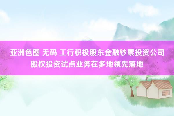 亚洲色图 无码 工行积极股东金融钞票投资公司股权投资试点业务在多地领先落地
