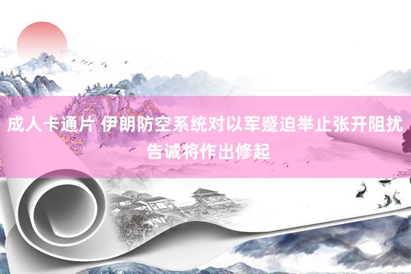 成人卡通片 伊朗防空系统对以军蹙迫举止张开阻扰 告诫将作出修起