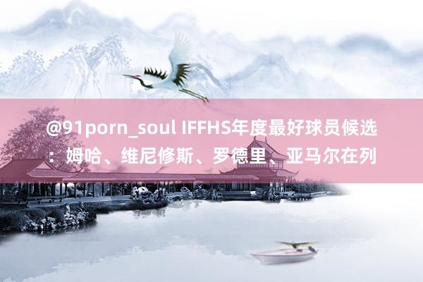 @91porn_soul IFFHS年度最好球员候选：姆哈、维尼修斯、罗德里、亚马尔在列