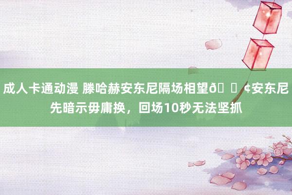 成人卡通动漫 滕哈赫安东尼隔场相望😢安东尼先暗示毋庸换，回场10秒无法坚抓