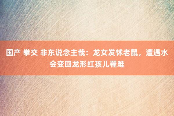 国产 拳交 非东说念主哉：龙女发怵老鼠，遭遇水会变回龙形红孩儿罹难