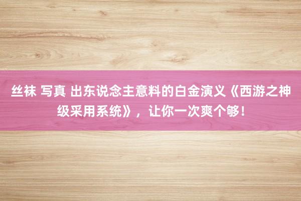 丝袜 写真 出东说念主意料的白金演义《西游之神级采用系统》，让你一次爽个够！