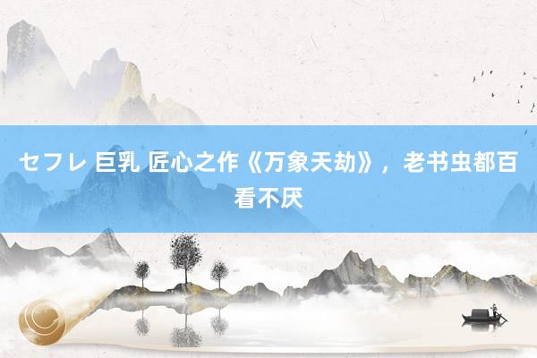 セフレ 巨乳 匠心之作《万象天劫》，老书虫都百看不厌