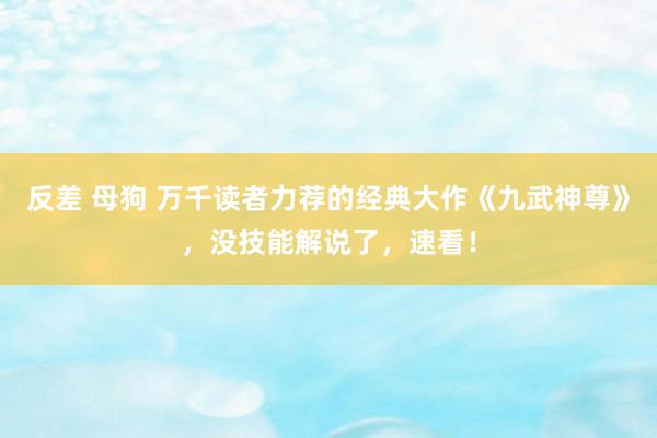反差 母狗 万千读者力荐的经典大作《九武神尊》，没技能解说了，速看！