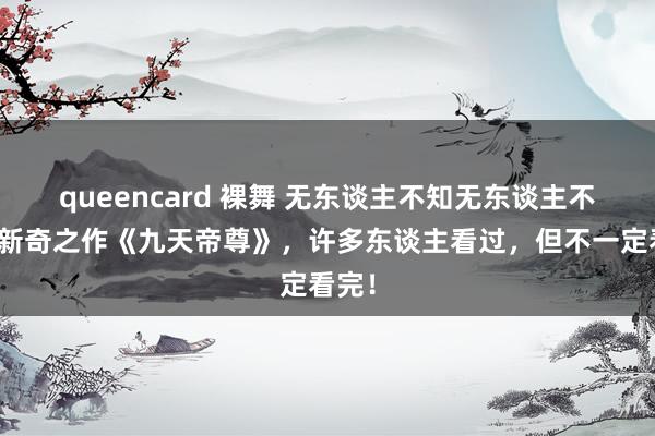queencard 裸舞 无东谈主不知无东谈主不晓的新奇之作《九天帝尊》，许多东谈主看过，但不一定看完！