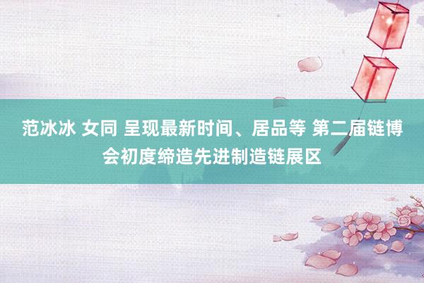 范冰冰 女同 呈现最新时间、居品等 第二届链博会初度缔造先进制造链展区
