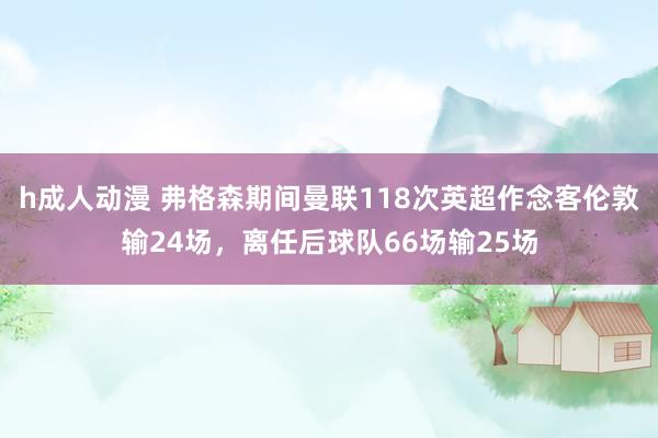 h成人动漫 弗格森期间曼联118次英超作念客伦敦输24场，离任后球队66场输25场