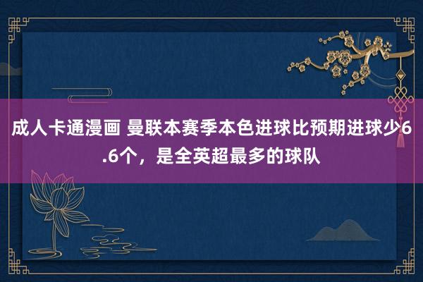 成人卡通漫画 曼联本赛季本色进球比预期进球少6.6个，是全英超最多的球队