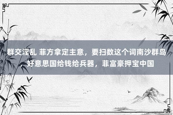群交淫乱 菲方拿定主意，要扫数这个词南沙群岛，好意思国给钱给兵器，菲富豪押宝中国