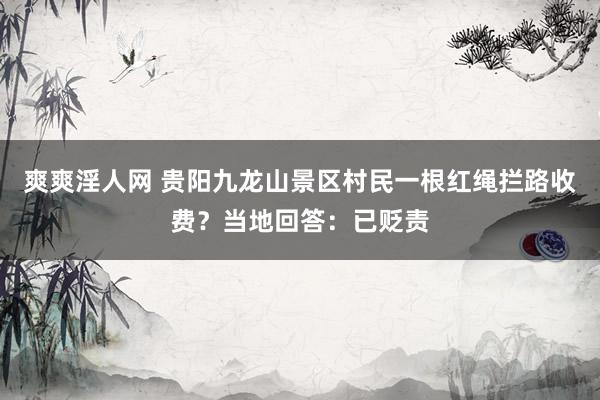 爽爽淫人网 贵阳九龙山景区村民一根红绳拦路收费？当地回答：已贬责