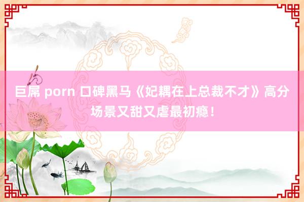 巨屌 porn 口碑黑马《妃耦在上总裁不才》高分场景又甜又虐最初瘾！