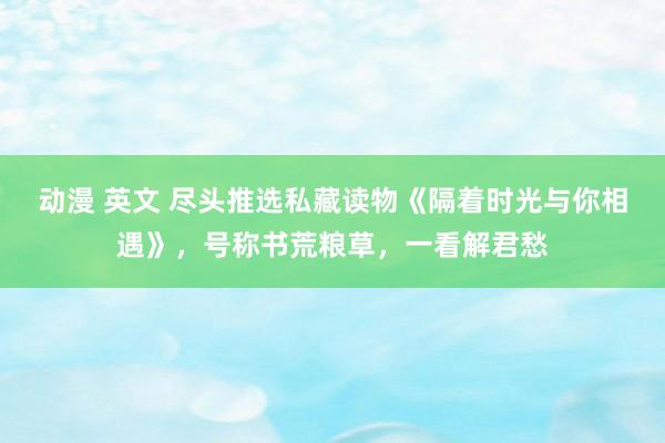 动漫 英文 尽头推选私藏读物《隔着时光与你相遇》，号称书荒粮草，一看解君愁