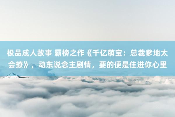极品成人故事 霸榜之作《千亿萌宝：总裁爹地太会撩》，动东说念主剧情，要的便是住进你心里