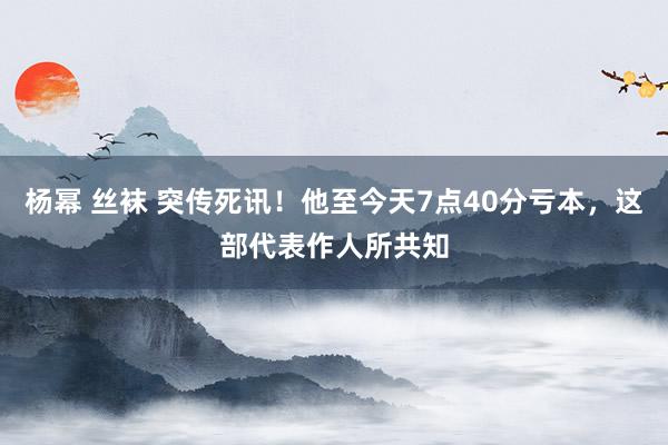 杨幂 丝袜 突传死讯！他至今天7点40分亏本，这部代表作人所共知